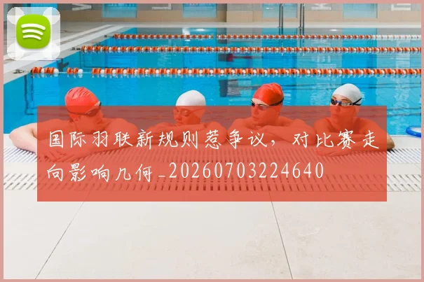 国际羽联新规则惹争议，对比赛走向影响几何_20260703224640