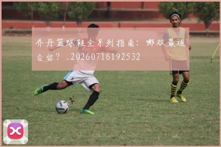 乔丹篮球鞋全系列指南：哪双最适合你？_20260716192532
