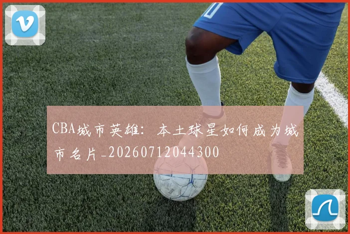 CBA城市英雄：本土球星如何成为城市名片_20260712044300