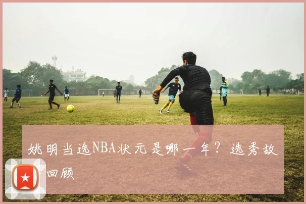 姚明当选NBA状元是哪一年？选秀故事回顾