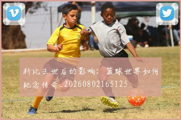 科比去世后的影响：篮球世界如何纪念传奇_20260802165125