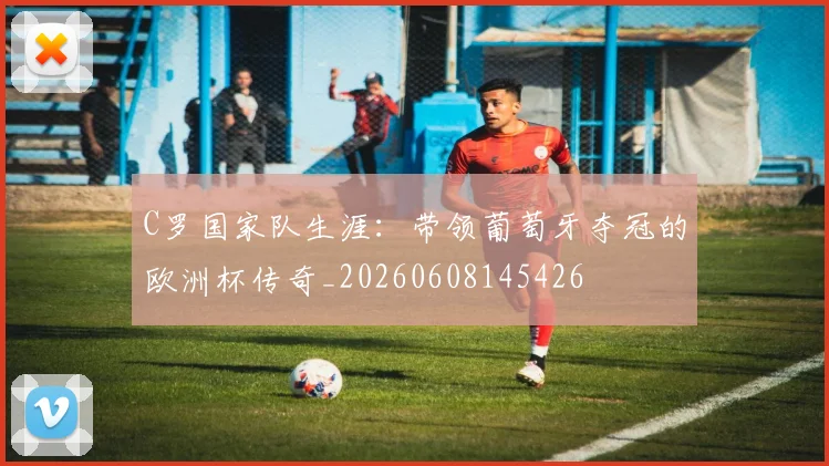 C罗国家队生涯：带领葡萄牙夺冠的欧洲杯传奇_20260608145426