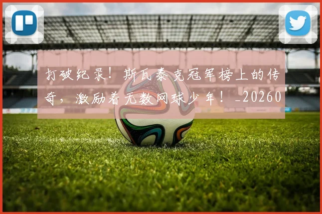 打破纪录！斯瓦泰克冠军榜上的传奇，激励着无数网球少年！_20260707144016