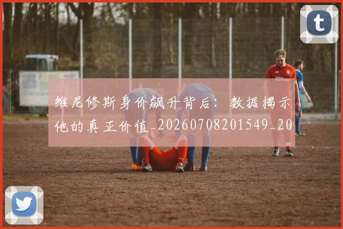 维尼修斯身价飙升背后：数据揭示他的真正价值_20260708201549_20260803143229