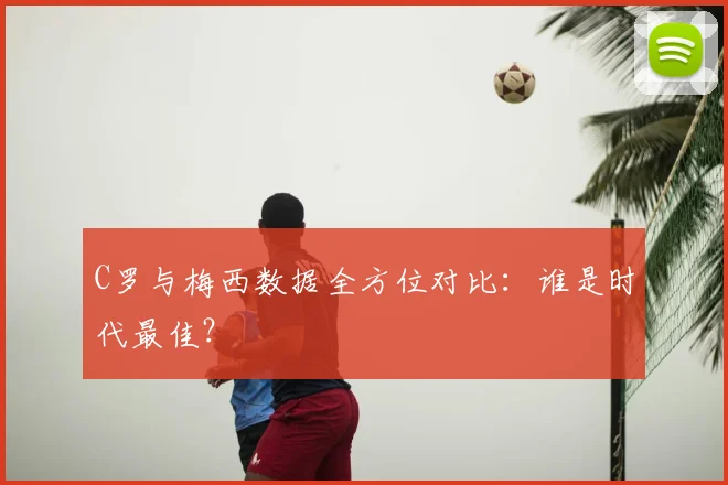 C罗与梅西数据全方位对比：谁是时代最佳？