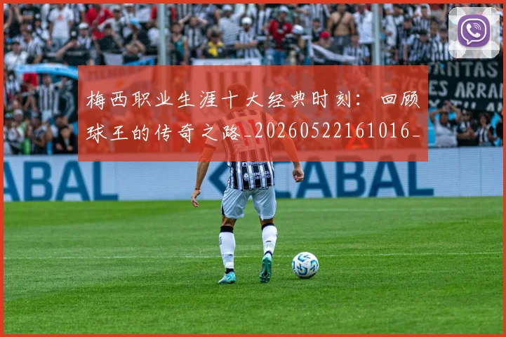 梅西职业生涯十大经典时刻：回顾球王的传奇之路_20260522161016_20260707145135_20260731182235