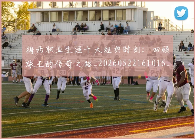 梅西职业生涯十大经典时刻:回顾球王的传奇之路_20260522161016_20260707145135_20260731182235