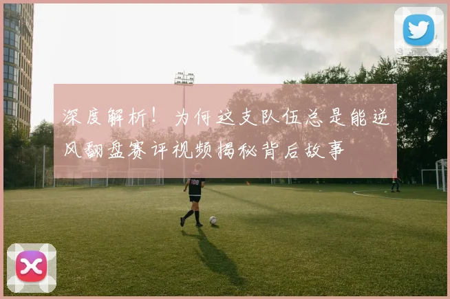 深度解析！为何这支队伍总是能逆风翻盘赛评视频揭秘背后故事