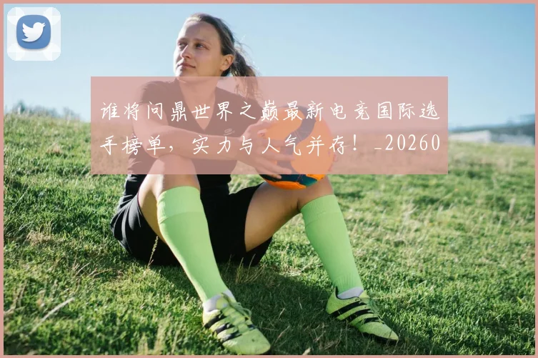 谁将问鼎世界之巅最新电竞国际选手榜单，实力与人气并存！_20260710013411