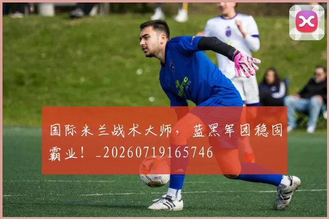 国际米兰战术大师，蓝黑军团稳固霸业！_20260719165746