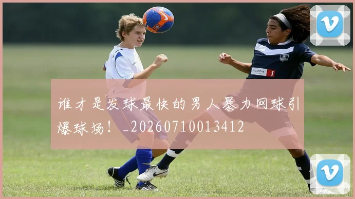 谁才是发球最快的男人暴力网球引爆球场!_20260710013412