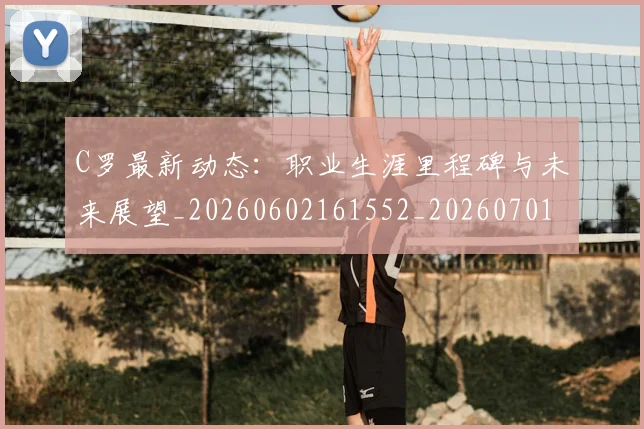 C罗最新动态：职业生涯里程碑与未来展望_20260602161552_20260701213059