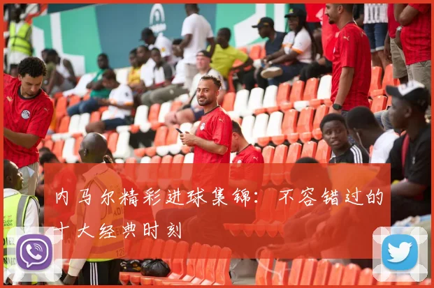 内马尔精彩进球集锦：不容错过的十大经典时刻