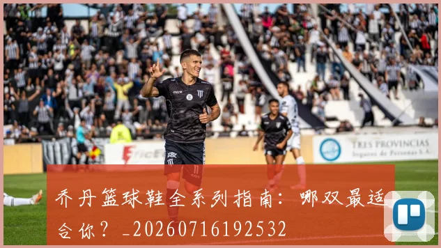 乔丹篮球鞋全系列指南：哪双最适合你？_20260716192532
