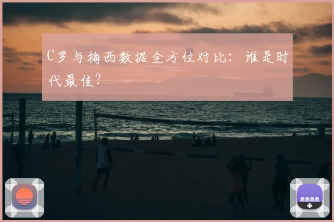 C罗与梅西数据全方位对比：谁是时代最佳？