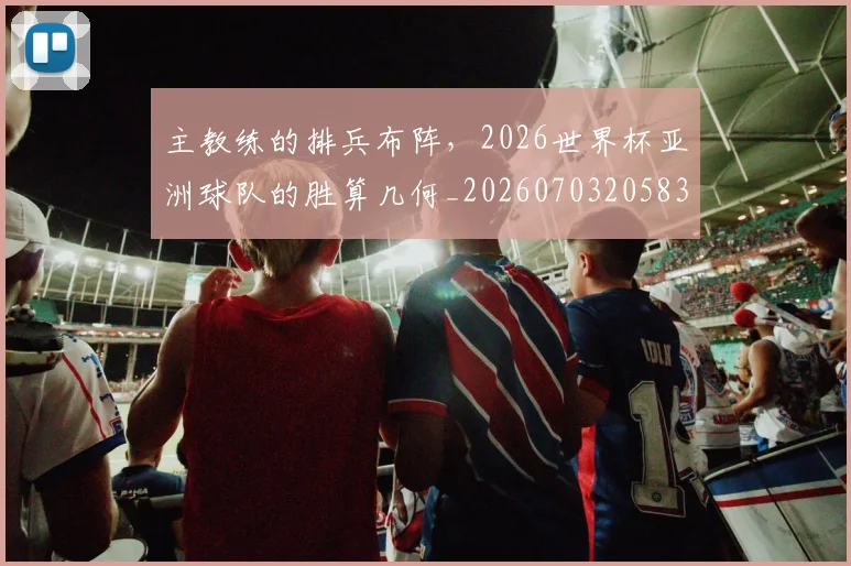 主教练的排兵布阵，2026世界杯亚洲球队的胜算几何_20260703205832