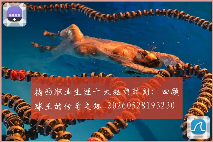 梅西职业生涯十大经典时刻：回顾球王的传奇之路_20260528193230
