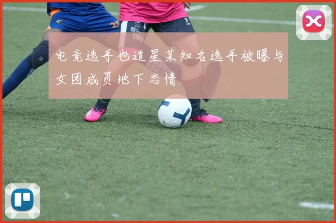 电竞选手也追星某知名选手被曝与女团成员地下恋情