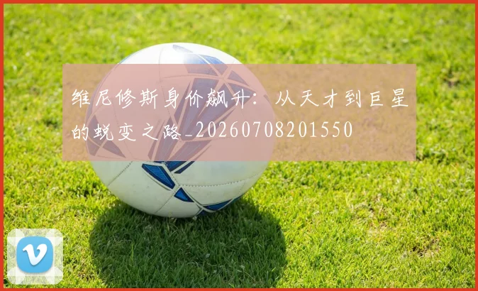 维尼修斯身价飙升:从天才到巨星的蜕变之路_20260708201550