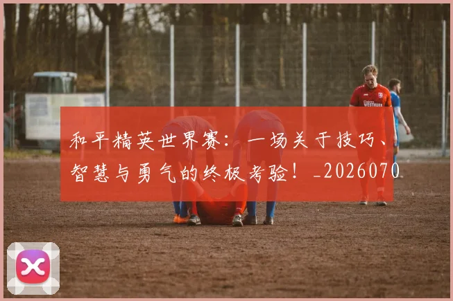 和平精英世界赛：一场关于技巧、智慧与勇气的终极考验！_20260703221933