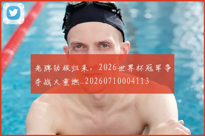 老牌劲旅归来，2026世界杯冠军争夺战火重燃_20260710004113