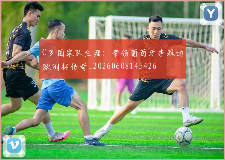 C罗国家队生涯：带领葡萄牙夺冠的欧洲杯传奇_20260608145426