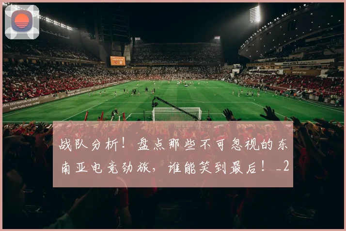 战队分析!盘点那些不可忽视的东南亚电竞劲旅,谁能笑到最后!_20260723181945