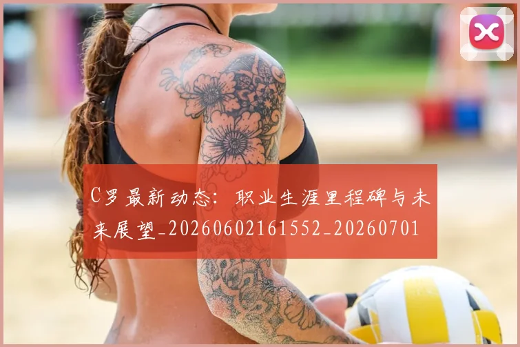 C罗最新动态：职业生涯里程碑与未来展望_20260602161552_20260701213059