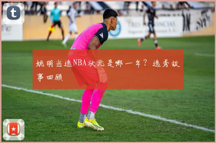 姚明当选NBA状元是哪一年？选秀故事回顾