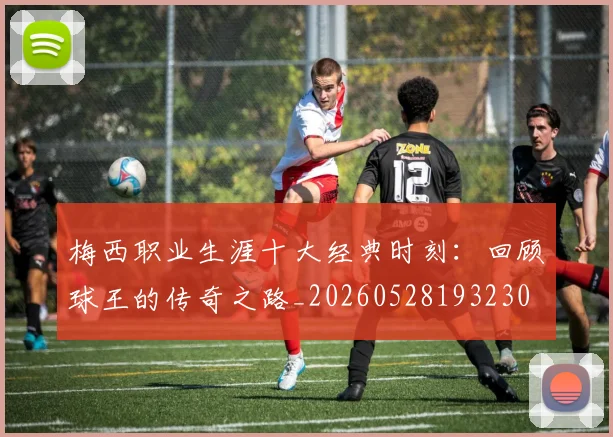 梅西职业生涯十大经典时刻：回顾球王的传奇之路_20260528193230