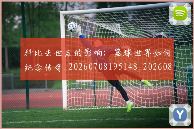 科比去世后的影响:篮球世界如何纪念传奇_20260708195148_20260802165126