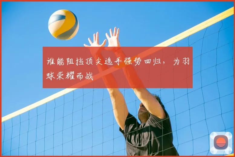 谁能阻挡顶尖选手强势回归,为羽球荣耀而战